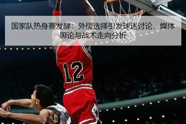 国家队热身赛发酵：外援选择引发球迷讨论、媒体舆论与战术走向分析