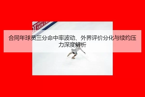 合同年球员三分命中率波动、外界评价分化与续约压力深度解析