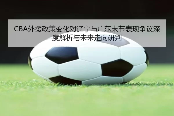 CBA外援政策变化对辽宁与广东末节表现争议深度解析与未来走向研判